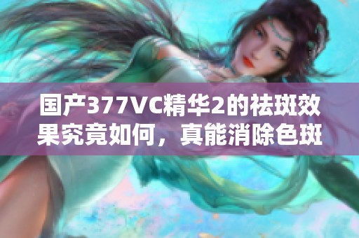国产377VC精华2的祛斑效果究竟如何，真能消除色斑吗