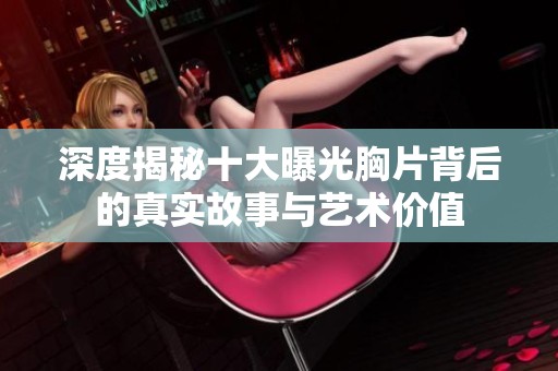 深度揭秘十大曝光胸片背后的真实故事与艺术价值
