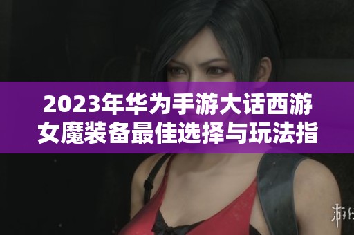 2023年华为手游大话西游女魔装备最佳选择与玩法指南