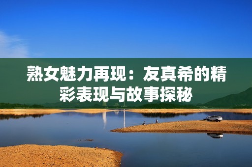 熟女魅力再现：友真希的精彩表现与故事探秘
