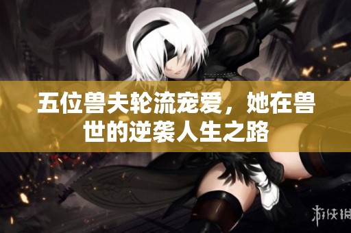 五位兽夫轮流宠爱，她在兽世的逆袭人生之路