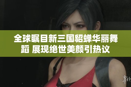 全球瞩目新三国貂蝉华丽舞蹈 展现绝世美颜引热议