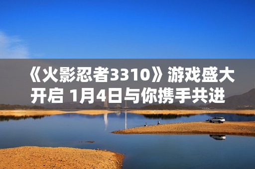 《火影忍者3310》游戏盛大开启 1月4日与你携手共进冒险之旅