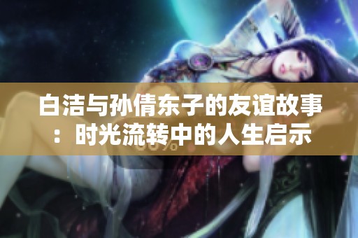 白洁与孙倩东子的友谊故事：时光流转中的人生启示