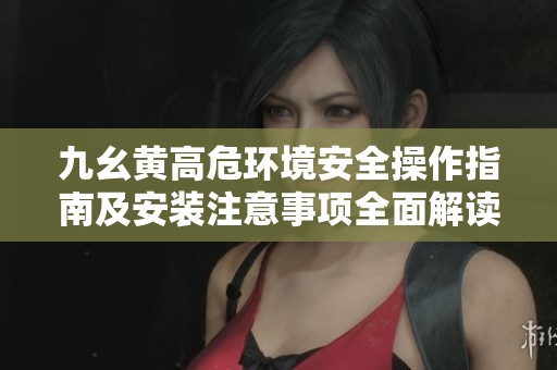 九幺黄高危环境安全操作指南及安装注意事项全面解读