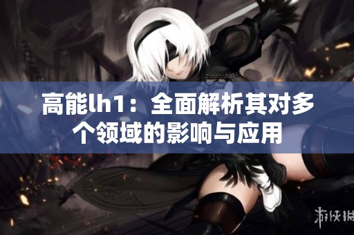 高能lh1：全面解析其对多个领域的影响与应用