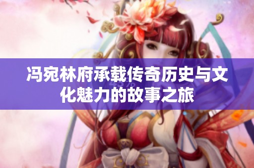 冯宛林府承载传奇历史与文化魅力的故事之旅