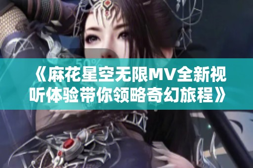 《麻花星空无限MV全新视听体验带你领略奇幻旅程》