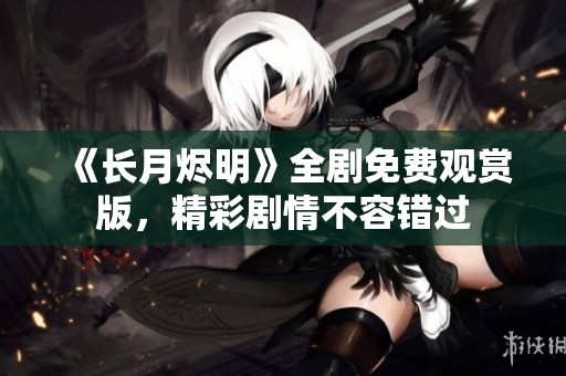 《长月烬明》全剧免费观赏版，精彩剧情不容错过