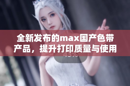 全新发布的max国产色带产品，提升打印质量与使用体验