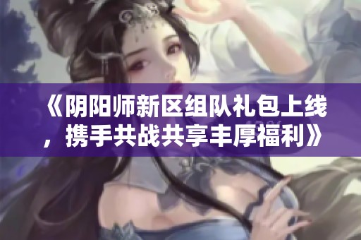 《阴阳师新区组队礼包上线，携手共战共享丰厚福利》