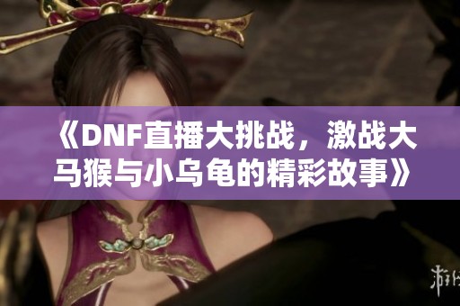 《DNF直播大挑战，激战大马猴与小乌龟的精彩故事》