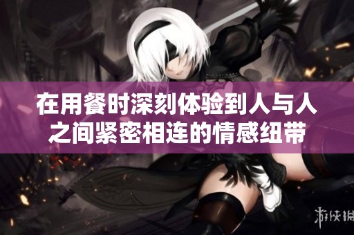 在用餐时深刻体验到人与人之间紧密相连的情感纽带