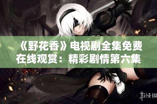 《野花香》电视剧全集免费在线观赏：精彩剧情第六集概览