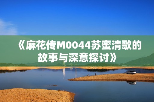 《麻花传M0044苏蜜清歌的故事与深意探讨》