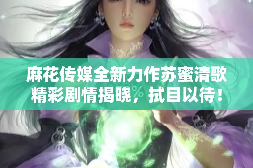 麻花传媒全新力作苏蜜清歌精彩剧情揭晓，拭目以待！