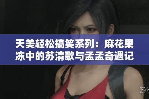 天美轻松搞笑系列：麻花果冻中的苏清歌与孟孟奇遇记