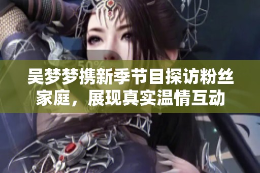吴梦梦携新季节目探访粉丝家庭，展现真实温情互动
