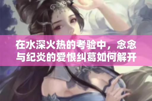 在水深火热的考验中，念念与纪炎的爱恨纠葛如何解开