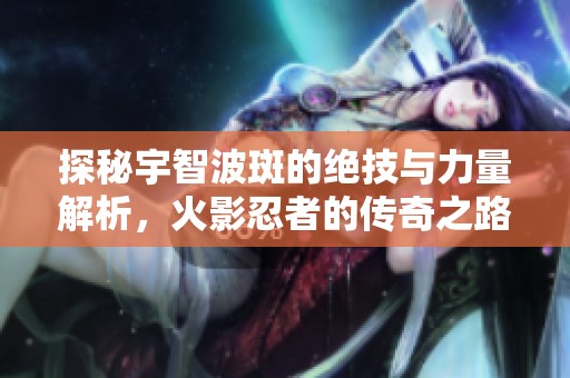 探秘宇智波斑的绝技与力量解析，火影忍者的传奇之路