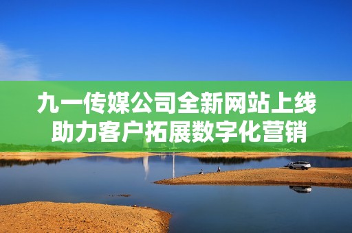 九一传媒公司全新网站上线 助力客户拓展数字化营销新天地