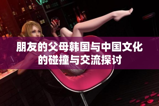 朋友的父母韩国与中国文化的碰撞与交流探讨