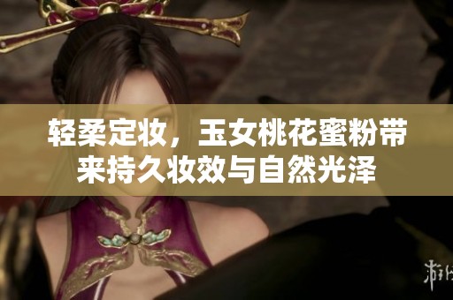 轻柔定妆，玉女桃花蜜粉带来持久妆效与自然光泽