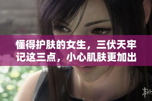 懂得护肤的女生，三伏天牢记这三点，小心肌肤更加出色