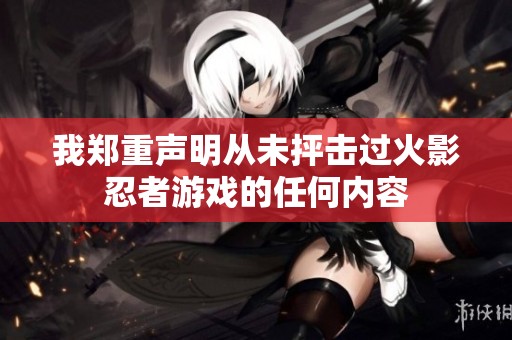 我郑重声明从未抨击过火影忍者游戏的任何内容