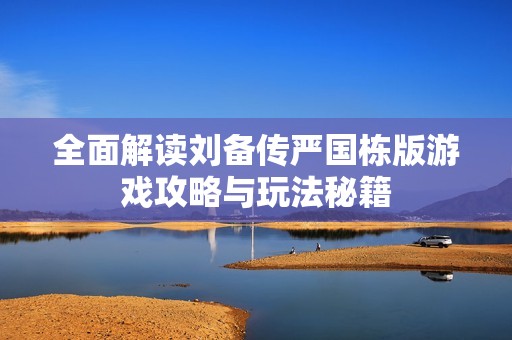 全面解读刘备传严国栋版游戏攻略与玩法秘籍