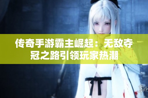 传奇手游霸主崛起：无敌夺冠之路引领玩家热潮