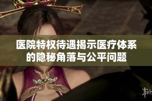 医院特权待遇揭示医疗体系的隐秘角落与公平问题