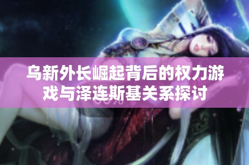 乌新外长崛起背后的权力游戏与泽连斯基关系探讨