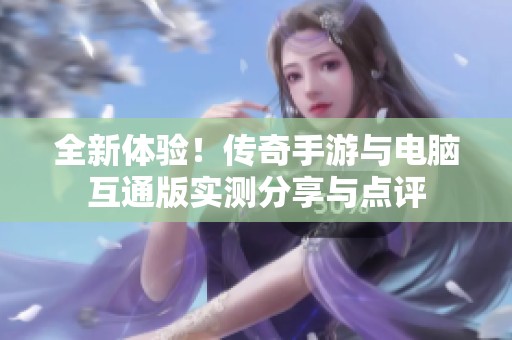 全新体验！传奇手游与电脑互通版实测分享与点评