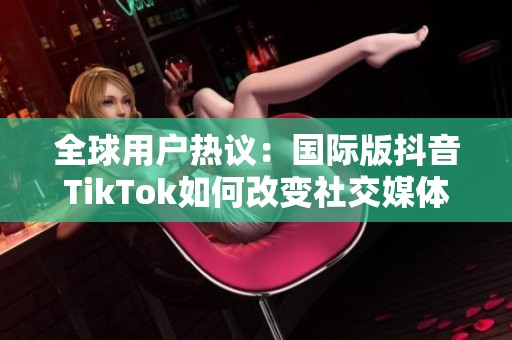 全球用户热议：国际版抖音TikTok如何改变社交媒体格局