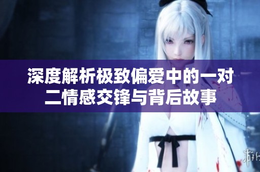 深度解析极致偏爱中的一对二情感交锋与背后故事
