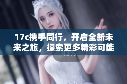 17c携手同行，开启全新未来之旅，探索更多精彩可能！