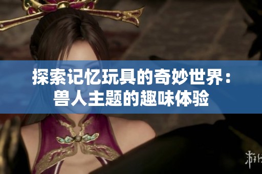 探索记忆玩具的奇妙世界：兽人主题的趣味体验