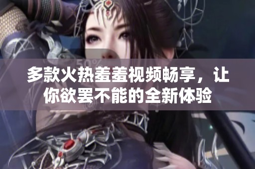 多款火热羞羞视频畅享，让你欲罢不能的全新体验