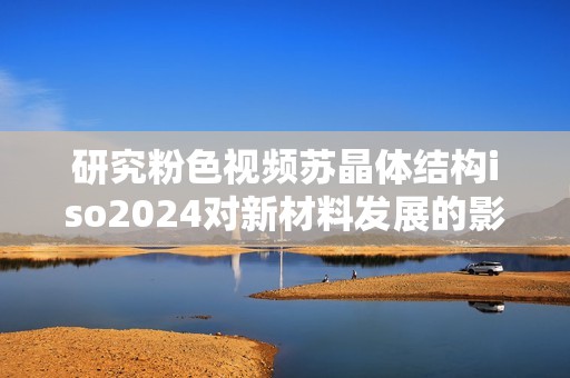 研究粉色视频苏晶体结构iso2024对新材料发展的影响