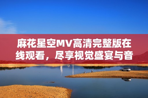 麻花星空MV高清完整版在线观看，尽享视觉盛宴与音乐魅力