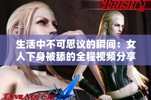生活中不可思议的瞬间：女人下身被舔的全程视频分享