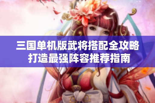 三国单机版武将搭配全攻略 打造最强阵容推荐指南