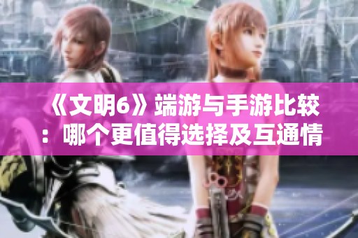 《文明6》端游与手游比较：哪个更值得选择及互通情况分析
