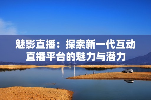 魅影直播：探索新一代互动直播平台的魅力与潜力
