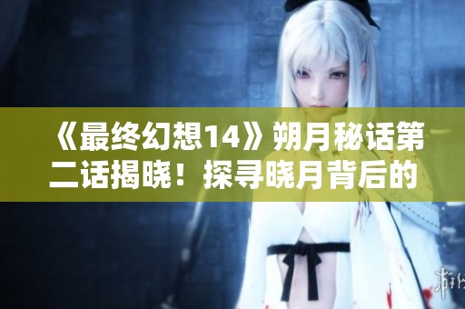 《最终幻想14》朔月秘话第二话揭晓！探寻晓月背后的秘密与往事