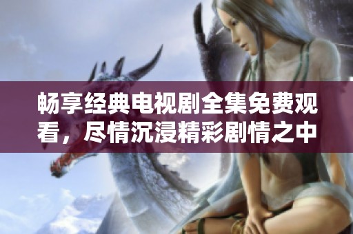 畅享经典电视剧全集免费观看，尽情沉浸精彩剧情之中