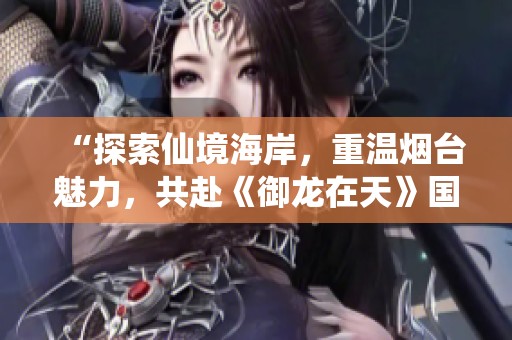 “探索仙境海岸，重温烟台魅力，共赴《御龙在天》国战盛宴！”