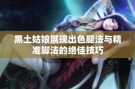 黑土姑娘展现出色腿法与精准脚法的绝佳技巧