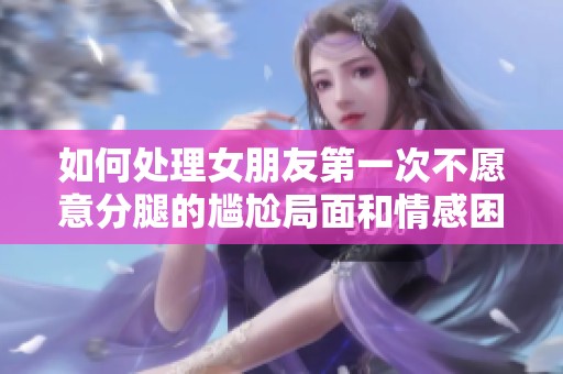 如何处理女朋友第一次不愿意分腿的尴尬局面和情感困惑